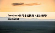 facebook如何才能使用（怎么使用facebook）