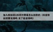 加入粉丝团1抖币付费是怎么扣款的（抖音粉丝团要充钱吗 充了能退钱吗）