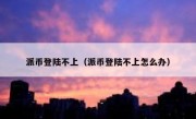 派币登陆不上（派币登陆不上怎么办）