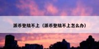 派币登陆不上（派币登陆不上怎么办）