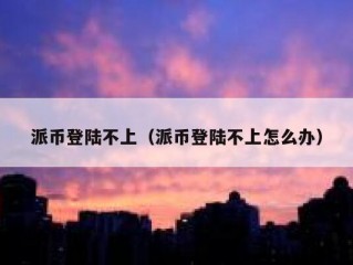 派币登陆不上（派币登陆不上怎么办）
