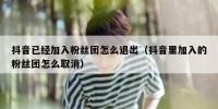 抖音已经加入粉丝团怎么退出（抖音里加入的粉丝团怎么取消）