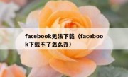 facebook无法下载（facebook下载不了怎么办）