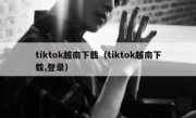tiktok越南下载（tiktok越南下载,登录）