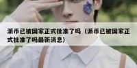 派币已被国家正式批准了吗（派币已被国家正式批准了吗最新消息）