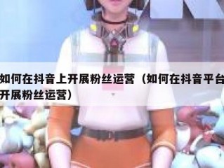 如何在抖音上开展粉丝运营（如何在抖音平台开展粉丝运营）