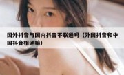 国外抖音与国内抖音不联通吗（外国抖音和中国抖音相通嘛）