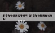抖音加粉丝团能干嘛呢（抖音加粉丝团有钱赚吗）