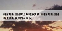 抖音加粉丝团有上限吗多少钱（抖音加粉丝团有上限吗多少钱人民币）