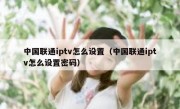 中国联通iptv怎么设置（中国联通iptv怎么设置密码）