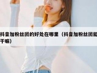 抖音加粉丝团的好处在哪里（抖音加粉丝团能干嘛）