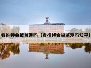 看推特会被监测吗（看推特会被监测吗知乎）