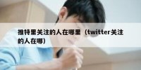 推特里关注的人在哪里（twitter关注的人在哪）