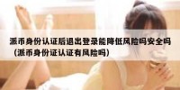 派币身份认证后退出登录能降低风险吗安全吗（派币身份证认证有风险吗）
