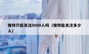 推特只能关注5000人吗（推特能关注多少人）