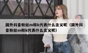 国外抖音粉丝m和k代表什么含义呢（国外抖音粉丝m和k代表什么含义呢）