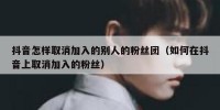 抖音怎样取消加入的别人的粉丝团（如何在抖音上取消加入的粉丝）
