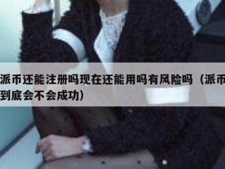 派币还能注册吗现在还能用吗有风险吗（派币到底会不会成功）