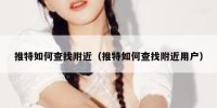 推特如何查找附近（推特如何查找附近用户）