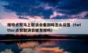 推特点赞马上取消会看到吗怎么设置（twitter点赞取消会被发现吗）