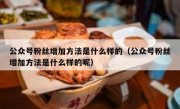 公众号粉丝增加方法是什么样的（公众号粉丝增加方法是什么样的呢）