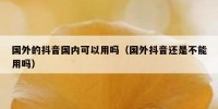 国外的抖音国内可以用吗（国外抖音还是不能用吗）