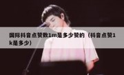 国际抖音点赞数1m是多少赞的（抖音点赞1k是多少）