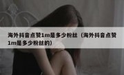海外抖音点赞1m是多少粉丝（海外抖音点赞1m是多少粉丝的）