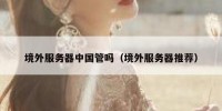境外服务器中国管吗（境外服务器推荐）