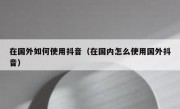 在国外如何使用抖音（在国内怎么使用国外抖音）
