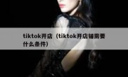 tiktok开店（tiktok开店铺需要什么条件）