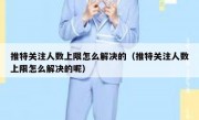 推特关注人数上限怎么解决的（推特关注人数上限怎么解决的呢）
