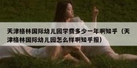 天津格林国际幼儿园学费多少一年啊知乎（天津格林国际幼儿园怎么样啊知乎报）