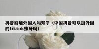 抖音能加外国人吗知乎（中国抖音可以加外国的tiktok账号吗）