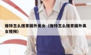 推特怎么搜索国外美女（推特怎么搜索国外美女视频）