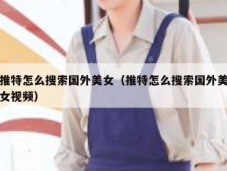 推特怎么搜索国外美女（推特怎么搜索国外美女视频）