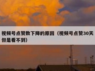 视频号点赞数下降的原因（视频号点赞30天但是看不到）