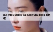 派币现在可以卖吗（派币现在可以卖吗是真的吗）