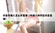 抖音外国人怎么开直播（外国人如何在抖音直播）