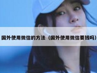 国外使用微信的方法（国外使用微信要钱吗）