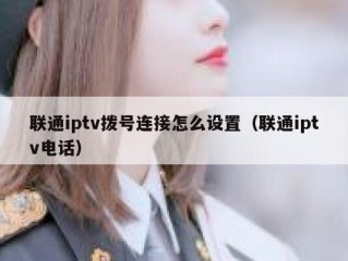 联通iptv拨号连接怎么设置（联通iptv电话）