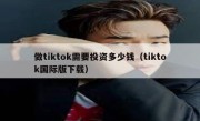 做tiktok需要投资多少钱（tiktok国际版下载）