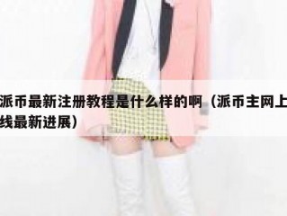 派币最新注册教程是什么样的啊（派币主网上线最新进展）