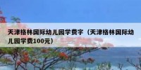 天津格林国际幼儿园学费字（天津格林国际幼儿园学费100元）