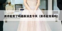 派币能卖了吗最新消息今天（派币能交易吗）