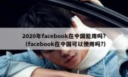 2020年facebook在中国能用吗?（facebook在中国可以使用吗?）