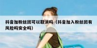 抖音加粉丝团可以取消吗（抖音加入粉丝团有风险吗安全吗）