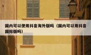 国内可以使用抖音海外版吗（国内可以用抖音国际版吗）