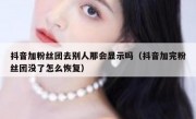 抖音加粉丝团去别人那会显示吗（抖音加完粉丝团没了怎么恢复）