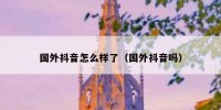 国外抖音怎么样了（国外抖音吗）